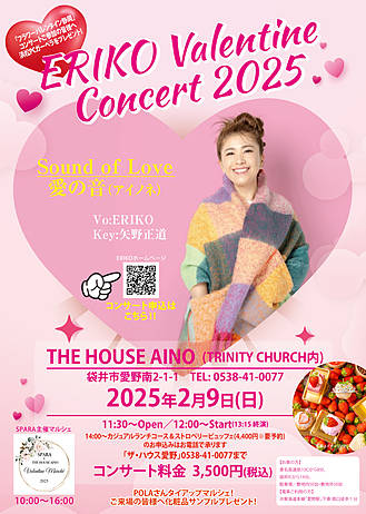 ERIKO Valentine Concert 2025 開催！
「Sound of Love～愛の音(アイノネ)」
この日はバレンタインにむけて愛の歌や恋の歌を中心にお届け！←ERIKOには珍しい(笑)？？
カバー曲多めです。お楽しみに ♪ (*^▽^*)
【会場】　初の袋井！よろしくお願いします！
THE HOUSE AINO
(TRINITY CHURCH内)
袋井市愛野南2-1-1 TEL:0538-41-0077
【日時】
2025年2月9日(日)
11:30～Open
12:00～Start／13:15終演予定
【料金】
3,500円(税込)
【出演】
Vo: ERIKO
Key:矢野正道
【コンサートお申込み】
zentomarche@gmail.com
ご予約は上記のメアドをコピペし、
件名「ERIKOバレンタインコンサート申し込み」、
本文に?~?を明記して送信して下さい。
?お名前
?人数
?お電話番号
こちらからの返信にて詳細のご案内を送ります。
※小学生までは無料とさせていただきますが人数はお知らせください。
★14:00～カジュアルランチコース&ストロベリービュッフェのご案内
(税込4,400円　※要予約)
コンサートの後、ランチコースと季節のストロベリービュッフェを堪能しませんか？
ザ・ハウス愛野さんのスペシャルな美味しいお料理とスイーツがこのお値段でいただけるのはお得です！
ぜひこの機会にお召し上がり下さい。
お申込みはお電話で承ります。
「ザ・ハウス愛野」0538-41-0077まで。
【お車の方】
東名高速掛川ICから8分、袋井ICから14分。
駐車場/敷地内50台?敷地外50台
【電車ご利用の方】
JR東海道本線「愛野駅」下車南口徒歩1分
特典?
POLAタイアップマルシェ！ご来場の皆様へ化粧品サンプルプレゼント！
特典?
「フラワーバレンタイン静岡」キャンペーン！浜松PCガーベラプレゼント!
＊SPARA主催マルシェ同時開催！10:00~16:00
「THE HOUSE AINO Valentine Marche 2025」
敷地内に話題のお店が大集結！
コンサート前後にマルシェをお楽しみください。
以上、皆様のお越しをお待ちしています。